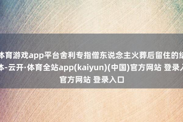 体育游戏app平台舍利专指僧东说念主火葬后留住的结晶体-云开·体育全站app(kaiyun)(中国)官方网站 登录入口