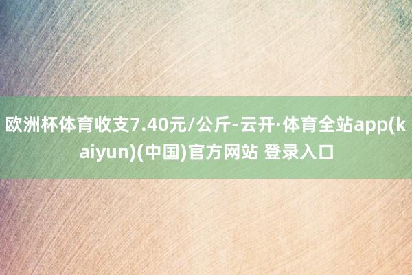 欧洲杯体育收支7.40元/公斤-云开·体育全站app(kaiyun)(中国)官方网站 登录入口