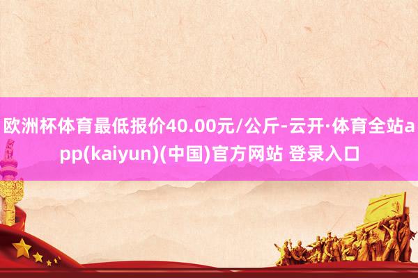 欧洲杯体育最低报价40.00元/公斤-云开·体育全站app(kaiyun)(中国)官方网站 登录入口