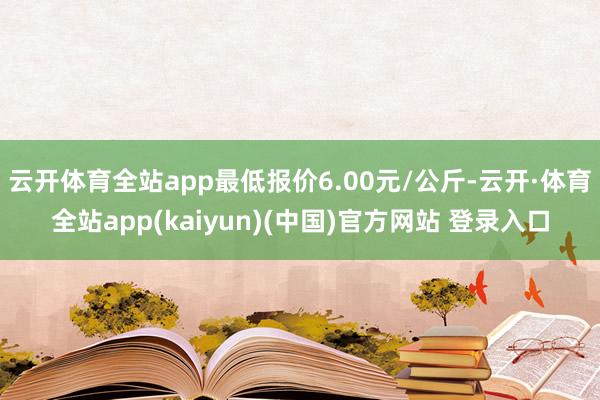 云开体育全站app最低报价6.00元/公斤-云开·体育全站app(kaiyun)(中国)官方网站 登录入口