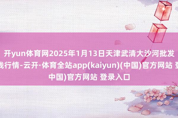 开yun体育网2025年1月13日天津武清大沙河批发市集价钱行情-云开·体育全站app(kaiyun)(中国)官方网站 登录入口