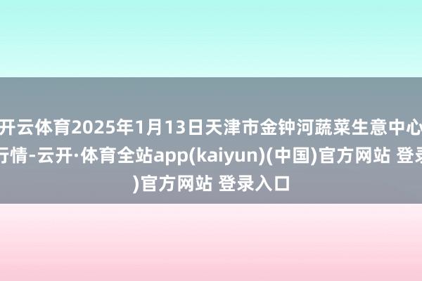开云体育2025年1月13日天津市金钟河蔬菜生意中心价钱行情-云开·体育全站app(kaiyun)(中国)官方网站 登录入口