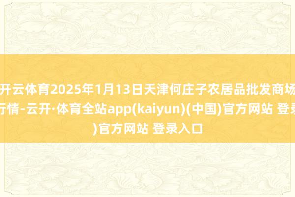 开云体育2025年1月13日天津何庄子农居品批发商场价钱行情-云开·体育全站app(kaiyun)(中国)官方网站 登录入口