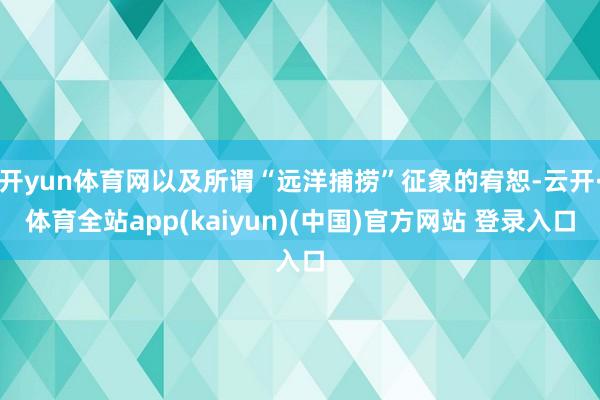 开yun体育网以及所谓“远洋捕捞”征象的宥恕-云开·体育全站app(kaiyun)(中国)官方网站 登录入口