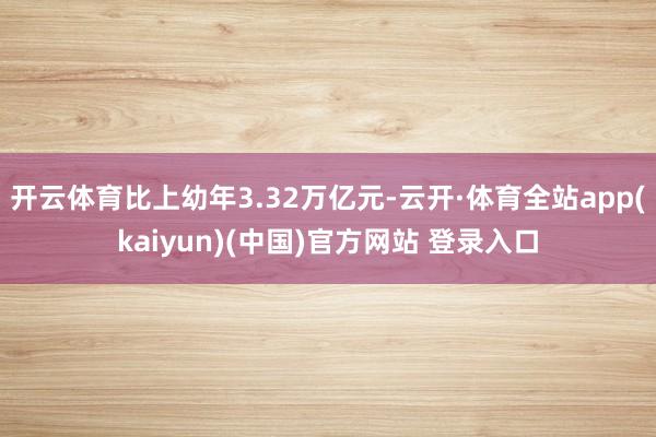 开云体育比上幼年3.32万亿元-云开·体育全站app(kaiyun)(中国)官方网站 登录入口