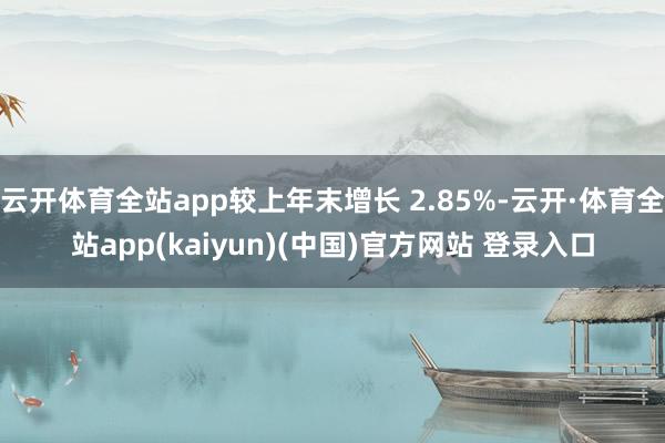 云开体育全站app较上年末增长 2.85%-云开·体育全站app(kaiyun)(中国)官方网站 登录入口