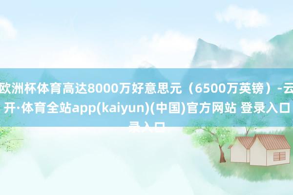 欧洲杯体育高达8000万好意思元（6500万英镑）-云开·体育全站app(kaiyun)(中国)官方网站 登录入口