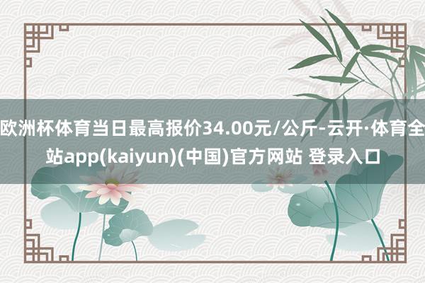 欧洲杯体育当日最高报价34.00元/公斤-云开·体育全站app(kaiyun)(中国)官方网站 登录入口