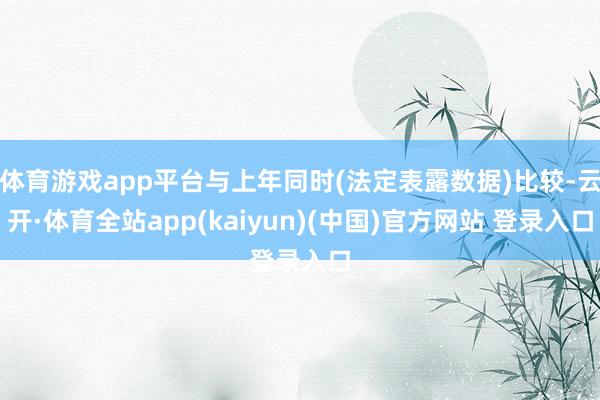 体育游戏app平台与上年同时(法定表露数据)比较-云开·体育全站app(kaiyun)(中国)官方网站 登录入口