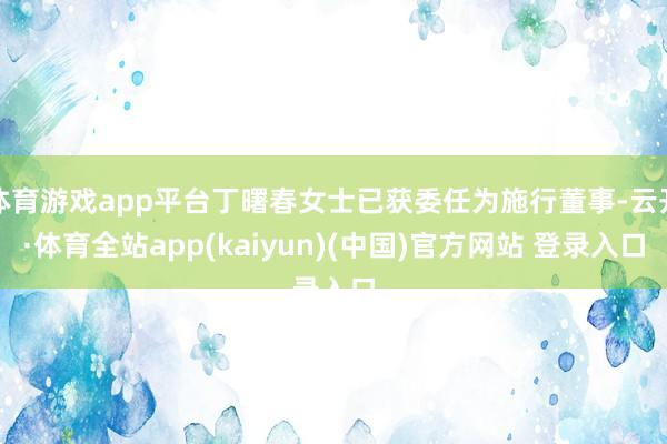 体育游戏app平台丁曙春女士已获委任为施行董事-云开·体育全站app(kaiyun)(中国)官方网站 登录入口