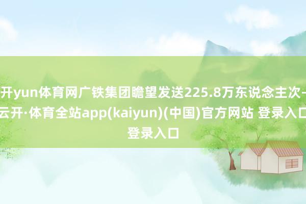 开yun体育网广铁集团瞻望发送225.8万东说念主次-云开·体育全站app(kaiyun)(中国)官方网站 登录入口