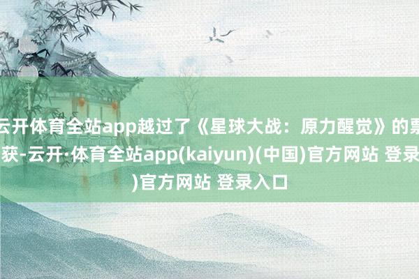 云开体育全站app越过了《星球大战：原力醒觉》的票房收获-云开·体育全站app(kaiyun)(中国)官方网站 登录入口
