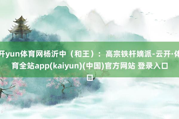 开yun体育网杨沂中(和王):高宗铁杆嫡派-云开·体育全站app(kaiyun)(中国)官方网站 登录入口