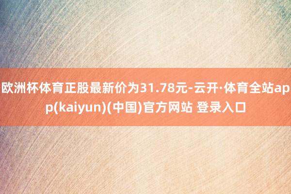 欧洲杯体育正股最新价为31.78元-云开·体育全站app(kaiyun)(中国)官方网站 登录入口