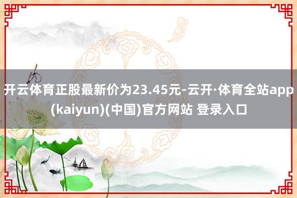 开云体育正股最新价为23.45元-云开·体育全站app(kaiyun)(中国)官方网站 登录入口