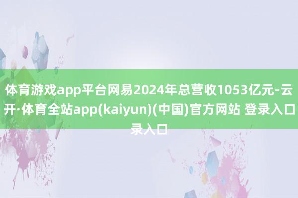 体育游戏app平台网易2024年总营收1053亿元-云开·体育全站app(kaiyun)(中国)官方网站 登录入口