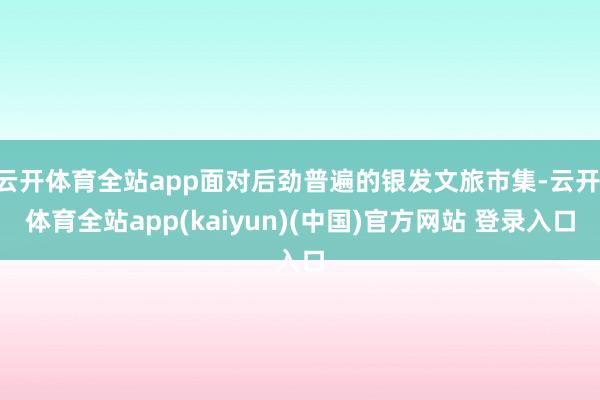 云开体育全站app面对后劲普遍的银发文旅市集-云开·体育全站app(kaiyun)(中国)官方网站 登录入口