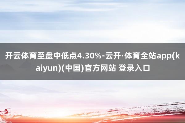 开云体育至盘中低点4.30%-云开·体育全站app(kaiyun)(中国)官方网站 登录入口