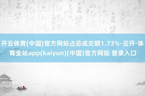 开云体育(中国)官方网站占总成交额1.73%-云开·体育全站app(kaiyun)(中国)官方网站 登录入口