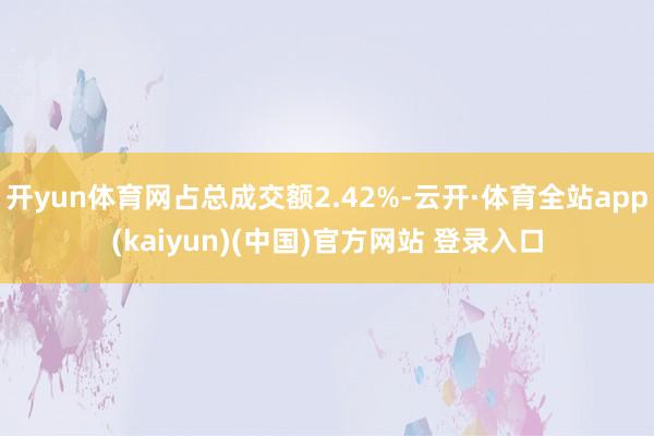开yun体育网占总成交额2.42%-云开·体育全站app(kaiyun)(中国)官方网站 登录入口