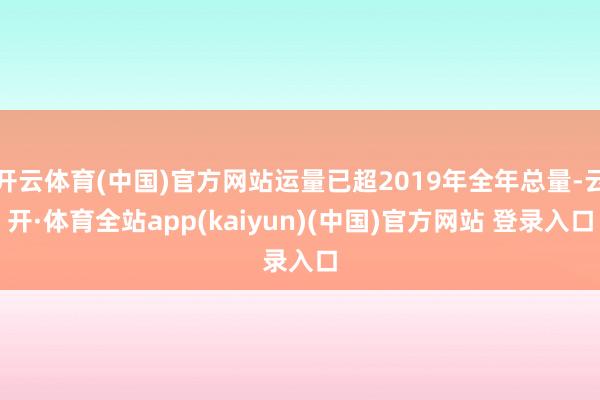 开云体育(中国)官方网站运量已超2019年全年总量-云开·体育全站app(kaiyun)(中国)官方网站 登录入口