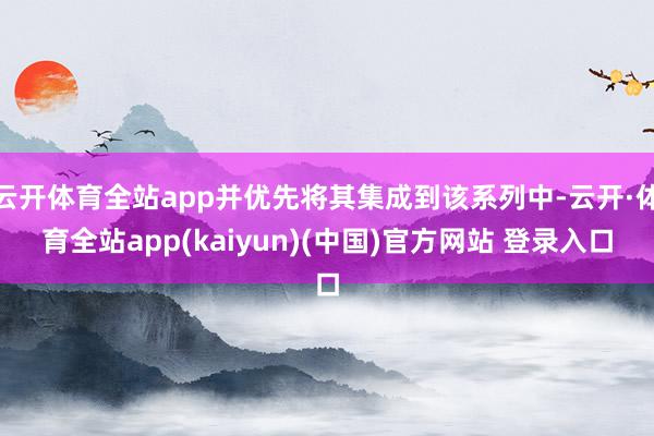 云开体育全站app并优先将其集成到该系列中-云开·体育全站app(kaiyun)(中国)官方网站 登录入口