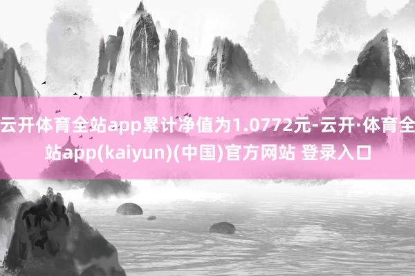 云开体育全站app累计净值为1.0772元-云开·体育全站app(kaiyun)(中国)官方网站 登录入口