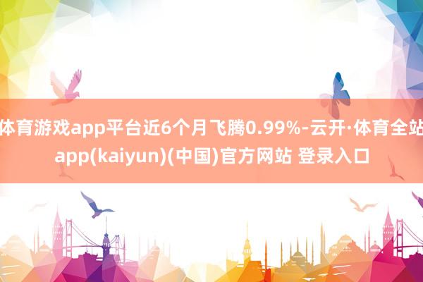 体育游戏app平台近6个月飞腾0.99%-云开·体育全站app(kaiyun)(中国)官方网站 登录入口